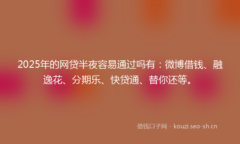 2025年的网贷半夜容易通过吗有：微博借钱、融逸花、分期乐、快贷通、替你还等。