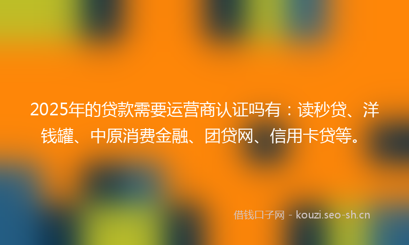2025年的贷款需要运营商认证吗有：读秒贷、洋钱罐、中原消费金融、团贷网、信用卡贷等。