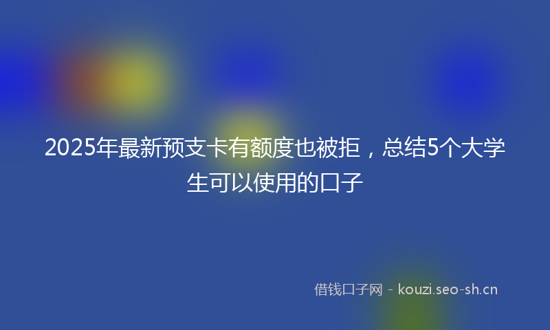 2025年最新预支卡有额度也被拒，总结5个大学生可以使用的口子