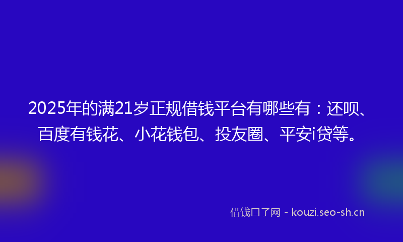 2025年的满21岁正规借钱平台有哪些有：还呗、百度有钱花、小花钱包、投友圈、平安i贷等。