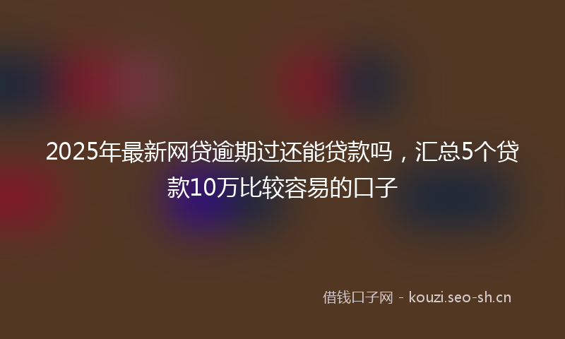 2025年最新网贷逾期过还能贷款吗，汇总5个贷款10万比较容易的口子