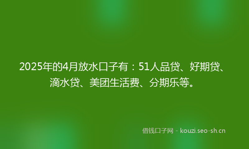 2025年的4月放水口子有：51人品贷、好期贷、滴水贷、美团生活费、分期乐等。