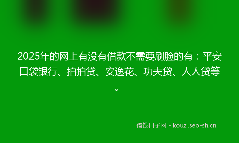 2025年的网上有没有借款不需要刷脸的有：平安口袋银行、拍拍贷、安逸花、功夫贷、人人贷等。