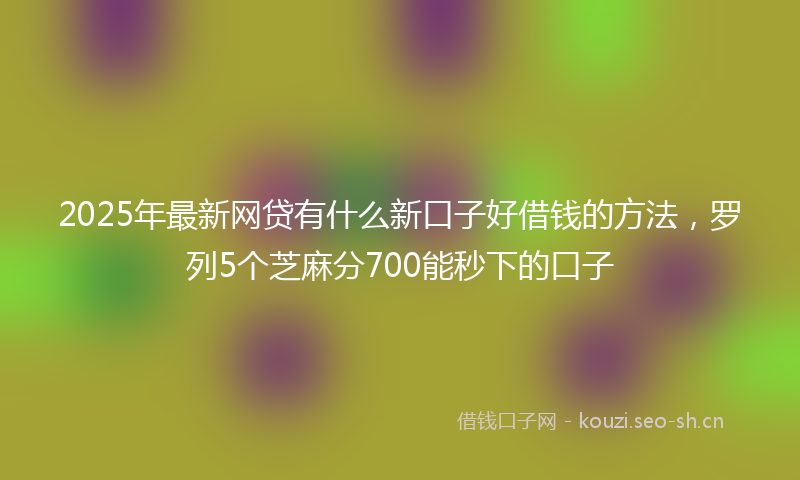 2025年最新网贷有什么新口子好借钱的方法，罗列5个芝麻分700能秒下的口子