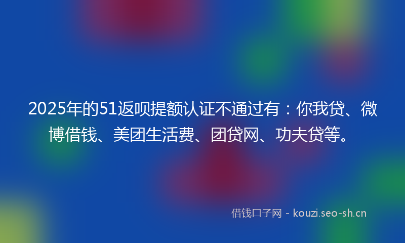 2025年的51返呗提额认证不通过有：你我贷、微博借钱、美团生活费、团贷网、功夫贷等。