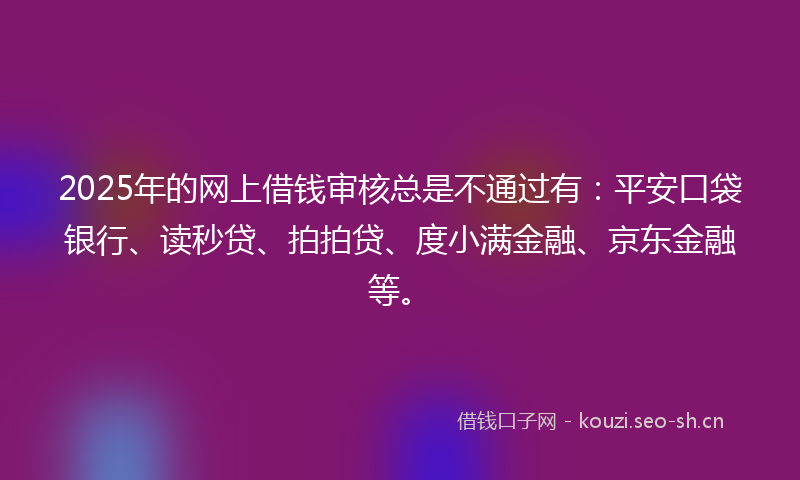 2025年的网上借钱审核总是不通过有：平安口袋银行、读秒贷、拍拍贷、度小满金融、京东金融等。