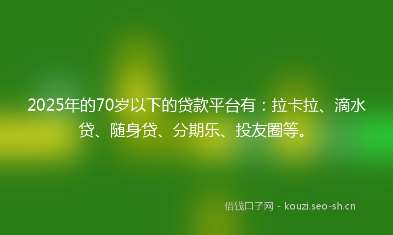 2025年的70岁以下的贷款平台有：拉卡拉、滴水贷、随身贷、分期乐、投友圈等。