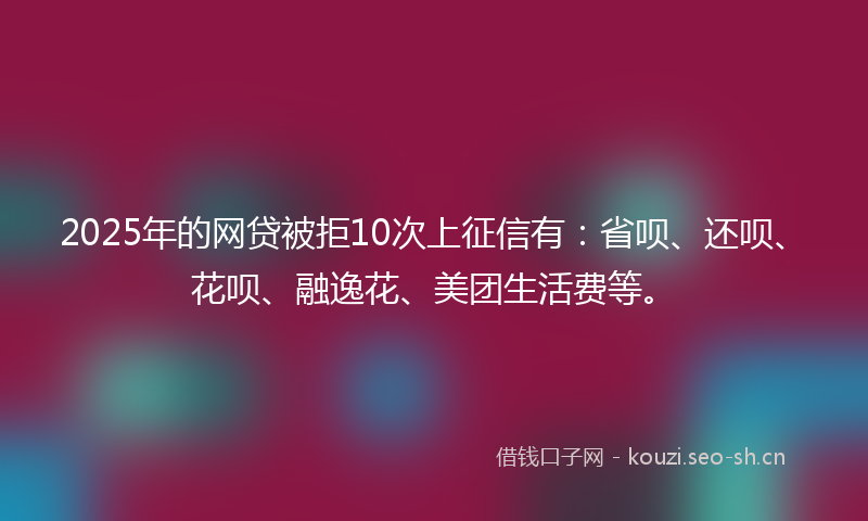 2025年的网贷被拒10次上征信有：省呗、还呗、花呗、融逸花、美团生活费等。