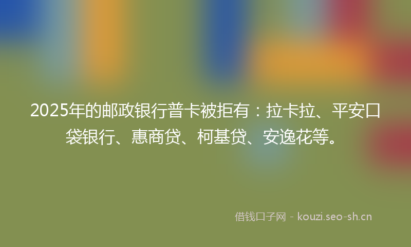 2025年的邮政银行普卡被拒有：拉卡拉、平安口袋银行、惠商贷、柯基贷、安逸花等。
