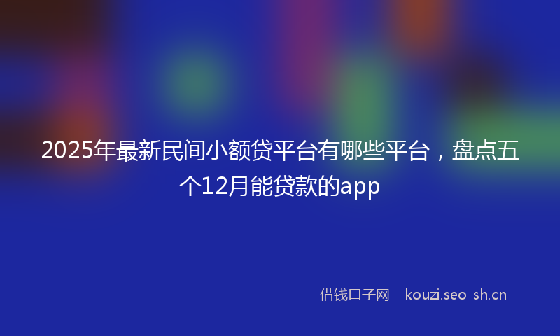 2025年最新民间小额贷平台有哪些平台，盘点五个12月能贷款的app