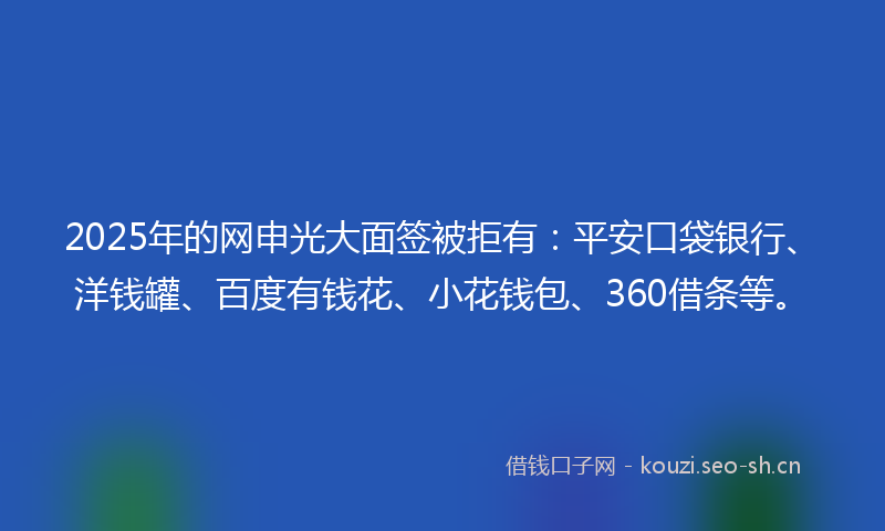 2025年的网申光大面签被拒有：平安口袋银行、洋钱罐、百度有钱花、小花钱包、360借条等。