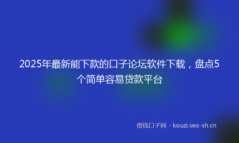 2025年最新能下款的口子论坛软件下载，盘点5个简单容易贷款平台