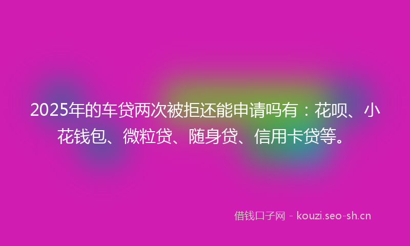 2025年的车贷两次被拒还能申请吗有：花呗、小花钱包、微粒贷、随身贷、信用卡贷等。