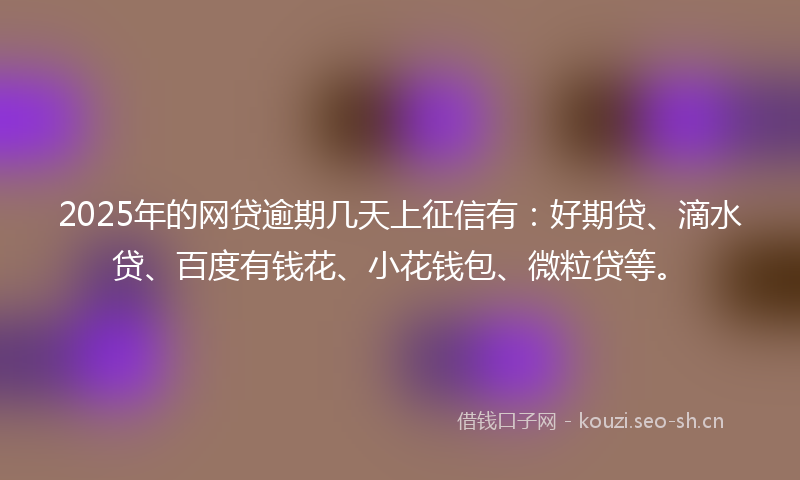 2025年的网贷逾期几天上征信有：好期贷、滴水贷、百度有钱花、小花钱包、微粒贷等。