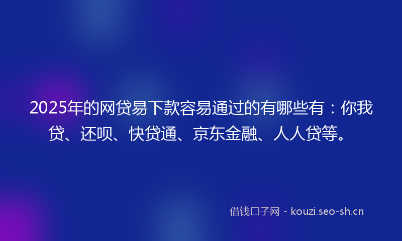 2025年的网贷易下款容易通过的有哪些有：你我贷、还呗、快贷通、京东金融、人人贷等。