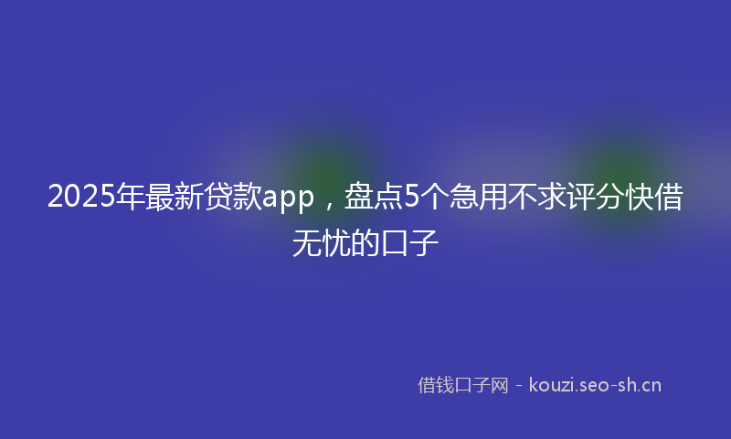 2025年最新贷款app，盘点5个急用不求评分快借无忧的口子