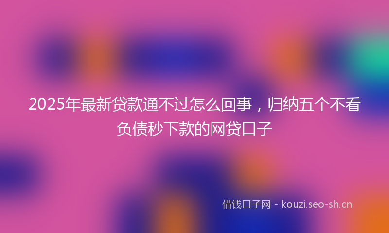 2025年最新贷款通不过怎么回事，归纳五个不看负债秒下款的网贷口子