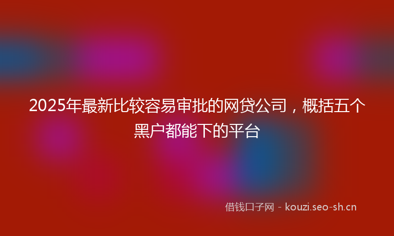2025年最新比较容易审批的网贷公司，概括五个黑户都能下的平台
