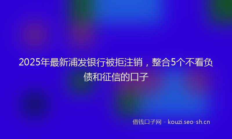 2025年最新浦发银行被拒注销，整合5个不看负债和征信的口子