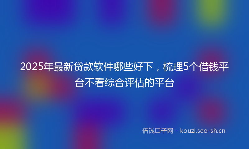 2025年最新贷款软件哪些好下，梳理5个借钱平台不看综合评估的平台