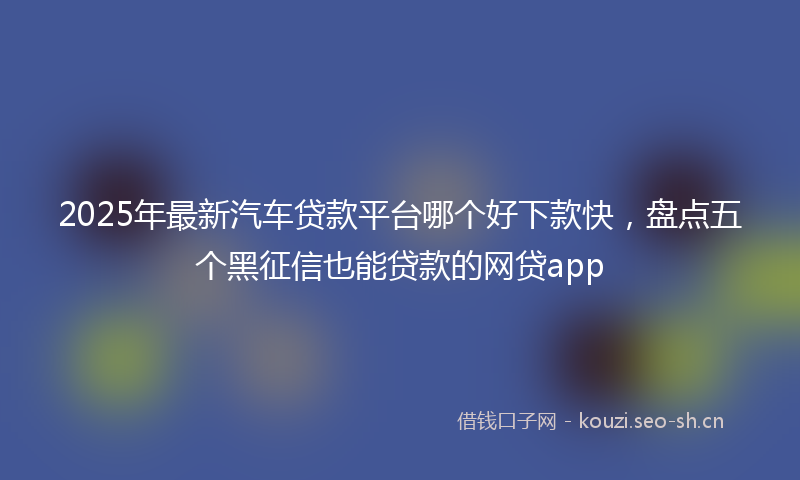 2025年最新汽车贷款平台哪个好下款快，盘点五个黑征信也能贷款的网贷app