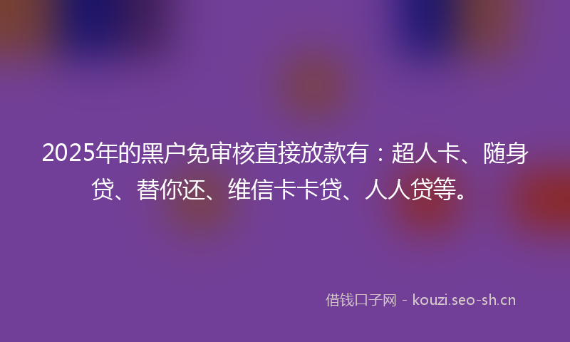 2025年的黑户免审核直接放款有：超人卡、随身贷、替你还、维信卡卡贷、人人贷等。