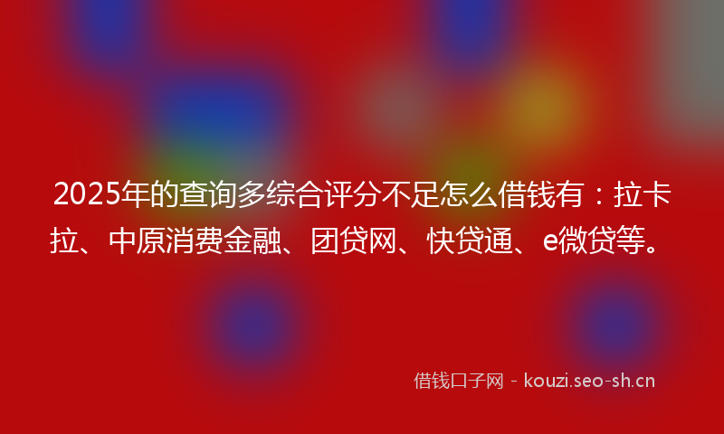 2025年的查询多综合评分不足怎么借钱有：拉卡拉、中原消费金融、团贷网、快贷通、e微贷等。