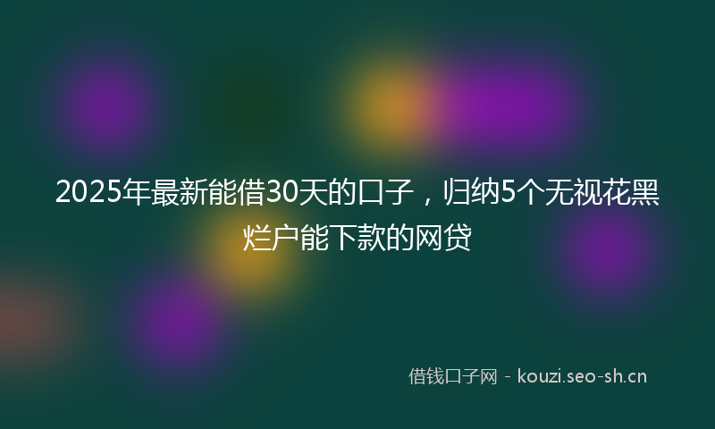 2025年最新能借30天的口子，归纳5个无视花黑烂户能下款的网贷