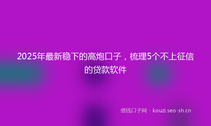 2025年最新稳下的高炮口子，梳理5个不上征信的贷款软件