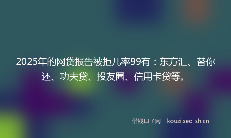 2025年的网贷报告被拒几率99有：东方汇、替你还、功夫贷、投友圈、信用卡贷等。