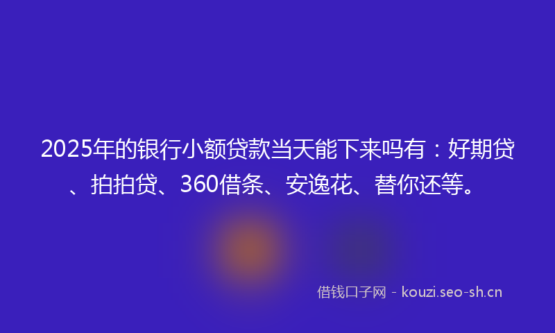 2025年的银行小额贷款当天能下来吗有：好期贷、拍拍贷、360借条、安逸花、替你还等。