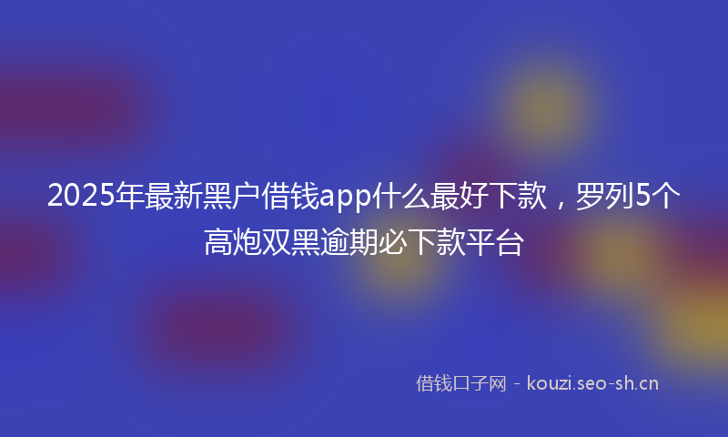 2025年最新黑户借钱app什么最好下款，罗列5个高炮双黑逾期必下款平台