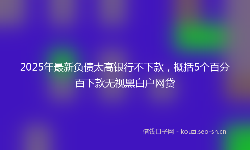 2025年最新负债太高银行不下款，概括5个百分百下款无视黑白户网贷
