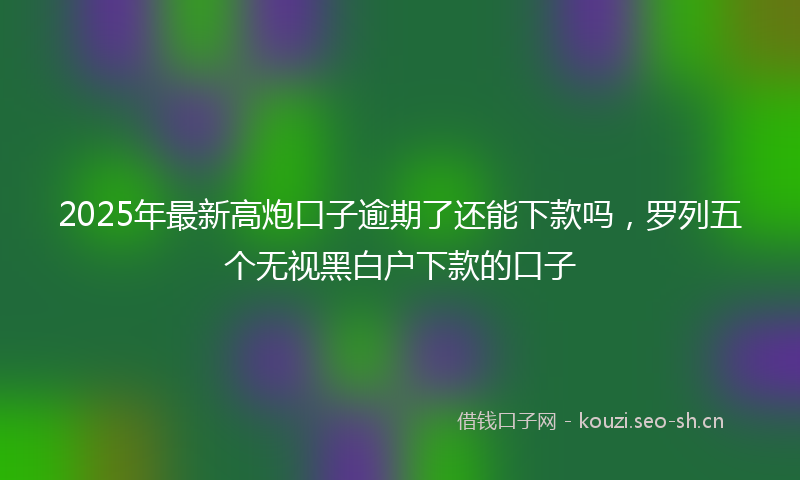 2025年最新高炮口子逾期了还能下款吗，罗列五个无视黑白户下款的口子