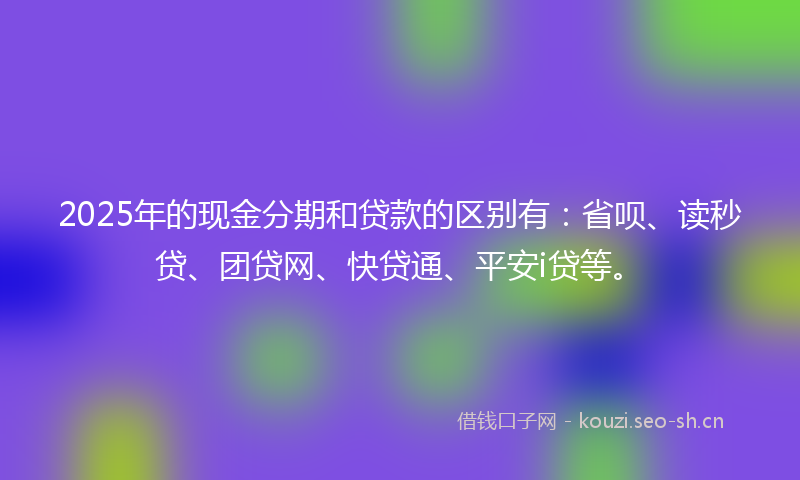 2025年的现金分期和贷款的区别有：省呗、读秒贷、团贷网、快贷通、平安i贷等。