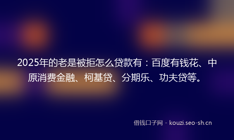 2025年的老是被拒怎么贷款有：百度有钱花、中原消费金融、柯基贷、分期乐、功夫贷等。