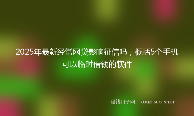 2025年最新经常网贷影响征信吗，概括5个手机可以临时借钱的软件