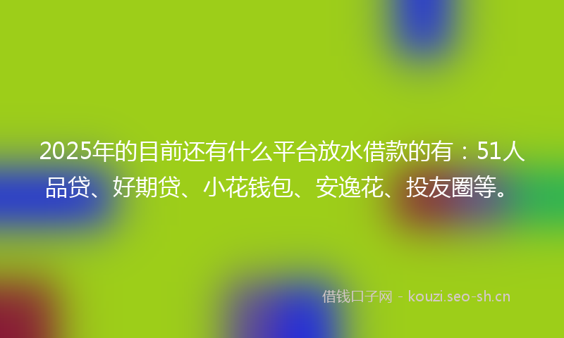 2025年的目前还有什么平台放水借款的有：51人品贷、好期贷、小花钱包、安逸花、投友圈等。