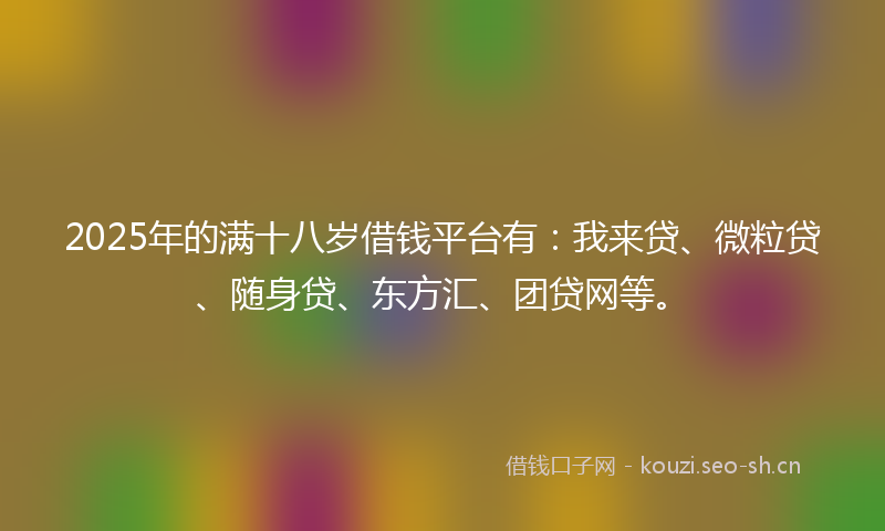 2025年的满十八岁借钱平台有：我来贷、微粒贷、随身贷、东方汇、团贷网等。
