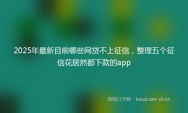 2025年最新目前哪些网贷不上征信，整理五个征信花居然都下款的app