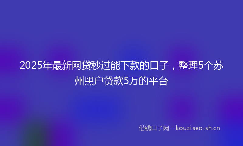 2025年最新网贷秒过能下款的口子，整理5个苏州黑户贷款5万的平台