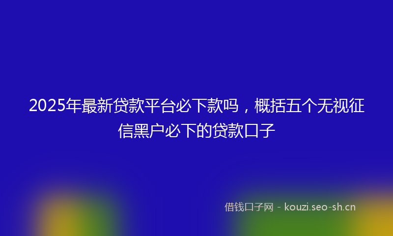 2025年最新贷款平台必下款吗，概括五个无视征信黑户必下的贷款口子