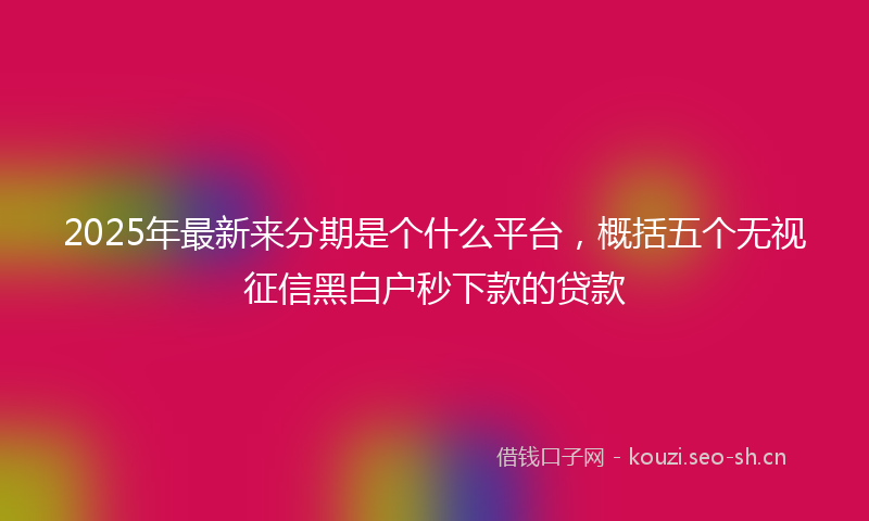 2025年最新来分期是个什么平台，概括五个无视征信黑白户秒下款的贷款