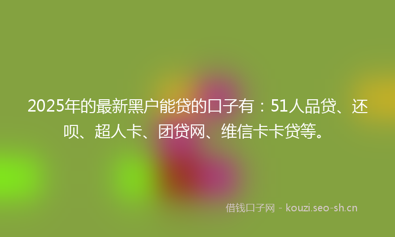 2025年的最新黑户能贷的口子有：51人品贷、还呗、超人卡、团贷网、维信卡卡贷等。