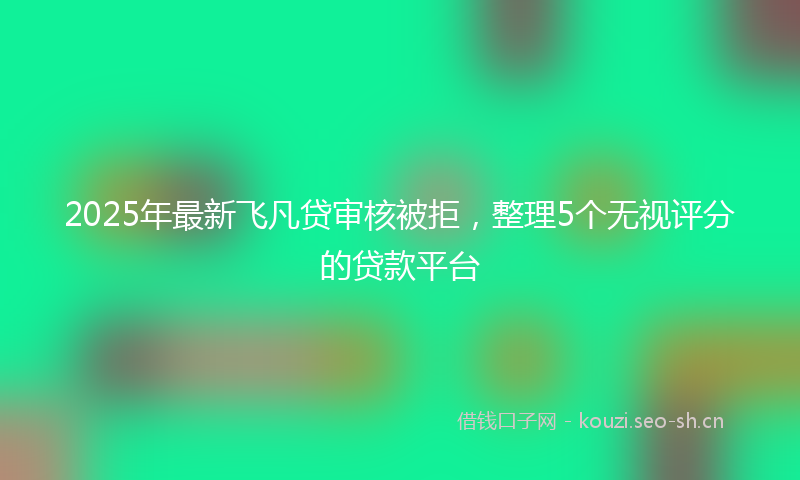 2025年最新飞凡贷审核被拒，整理5个无视评分的贷款平台