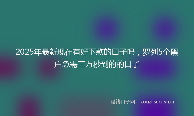 2025年最新现在有好下款的口子吗，罗列5个黑户急需三万秒到的的口子