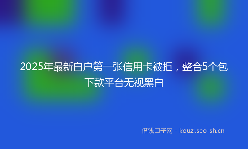2025年最新白户第一张信用卡被拒，整合5个包下款平台无视黑白