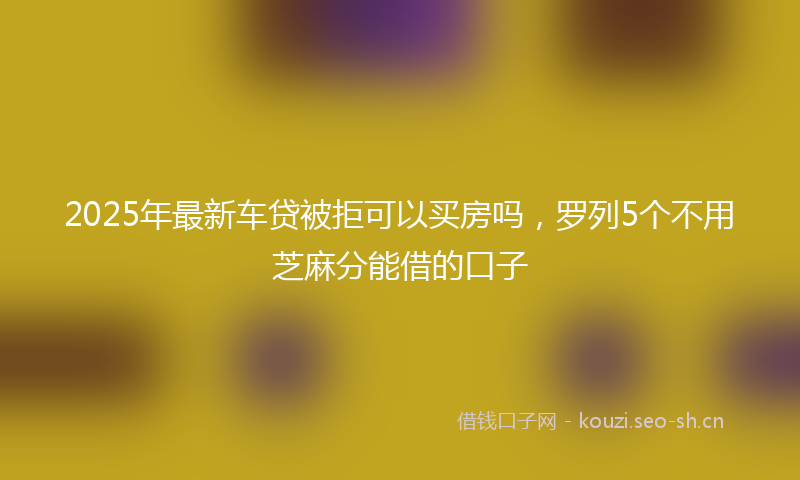 2025年最新车贷被拒可以买房吗，罗列5个不用芝麻分能借的口子