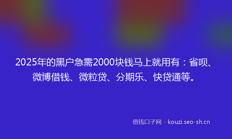 2025年的黑户急需2000块钱马上就用有：省呗、微博借钱、微粒贷、分期乐、快贷通等。