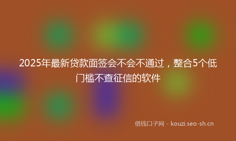 2025年最新贷款面签会不会不通过，整合5个低门槛不查征信的软件